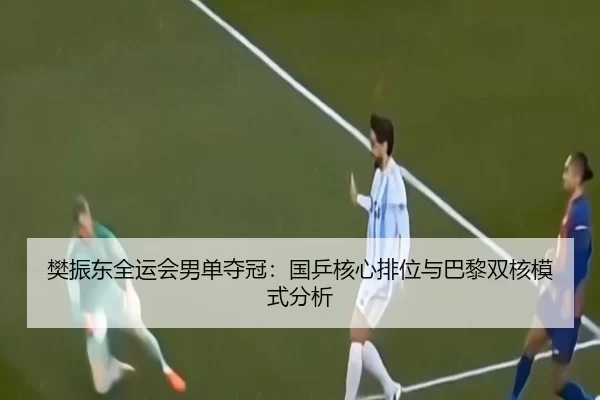 樊振东全运会男单夺冠：国乒核心排位与巴黎双核模式分析
